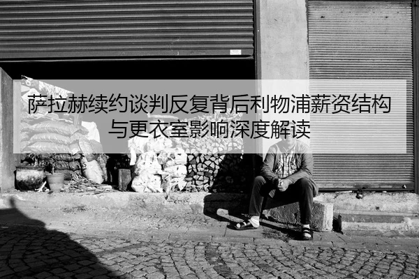 萨拉赫续约谈判反复背后利物浦薪资结构与更衣室影响深度解读